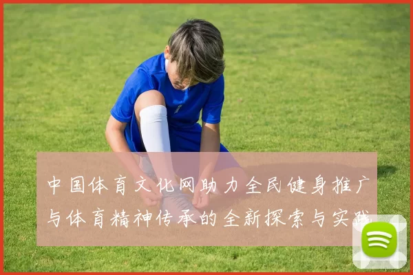 中国体育文化网助力全民健身推广与体育精神传承的全新探索与实践
