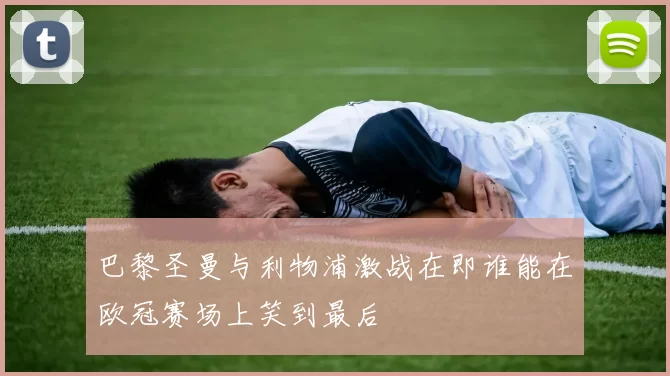 巴黎圣曼与利物浦激战在即谁能在欧冠赛场上笑到最后