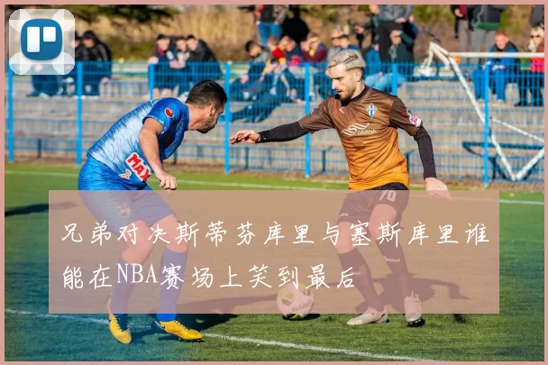 兄弟对决斯蒂芬库里与塞斯库里谁能在NBA赛场上笑到最后