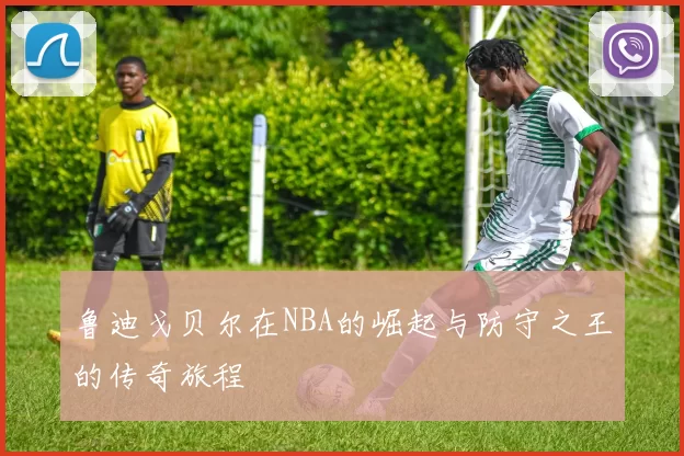 鲁迪戈贝尔在NBA的崛起与防守之王的传奇旅程