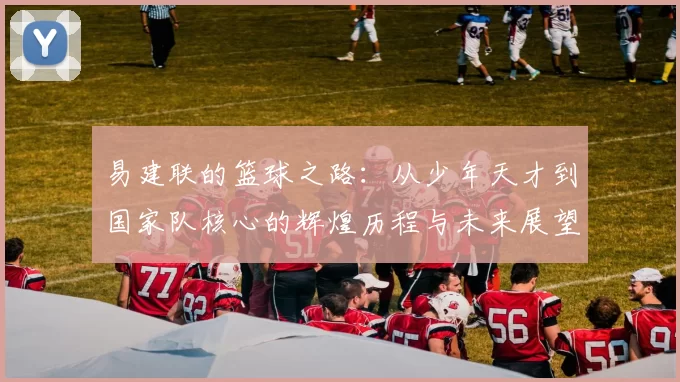 易建联的篮球之路：从少年天才到国家队核心的辉煌历程与未来展望