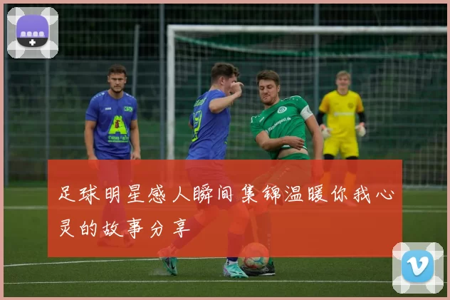 足球明星感人瞬间集锦温暖你我心灵的故事分享