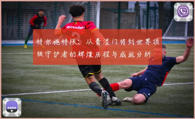 特尔施特根：从青涩门将到世界顶级守护者的辉煌历程与成就分析