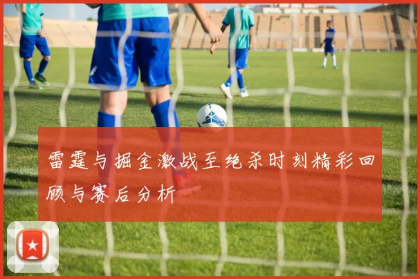 雷霆与掘金激战至绝杀时刻精彩回顾与赛后分析